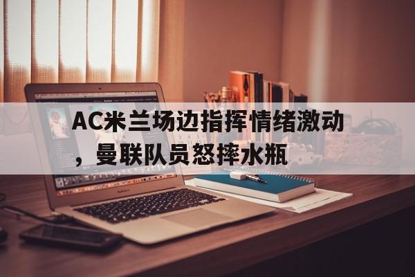 半岛体育移动版-AC米兰场边指挥情绪激动，曼联队员怒摔水瓶-半岛体育移动版